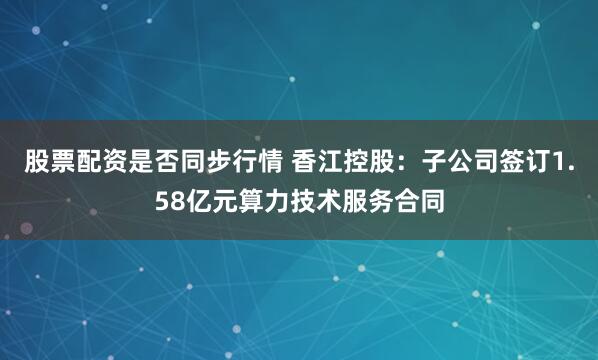 股票配资是否同步行情 香江控股：子公司签订1.58亿元算力技术服务合同