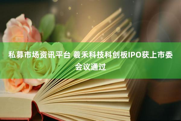 私募市场资讯平台 羲禾科技科创板IPO获上市委会议通过