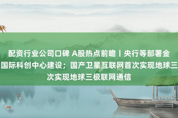 配资行业公司口碑 A股热点前瞻丨央行等部署金融支持三大国际科创中心建设；国产卫星互联网首次实现地球三极联网通信