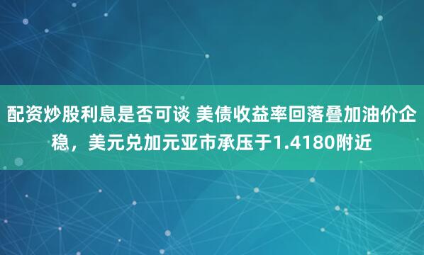 配资炒股利息是否可谈 美债收益率回落叠加油价企稳，美元兑加元亚市承压于1.4180附近