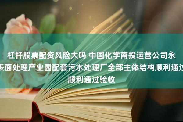 杠杆股票配资风险大吗 中国化学南投运营公司永州市表面处理产业园配套污水处理厂全部主体结构顺利通过验收