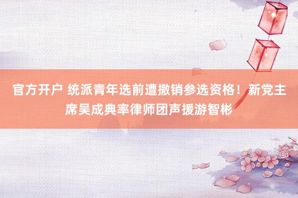 官方开户 统派青年选前遭撤销参选资格！新党主席吴成典率律师团声援游智彬