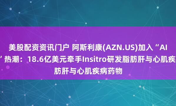 美股配资资讯门户 阿斯利康(AZN.US)加入“AI+制药”热潮：18.6亿美元牵手Insitro研发脂肪肝与心肌疾病药物