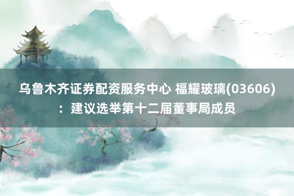 乌鲁木齐证券配资服务中心 福耀玻璃(03606)：建议选举第十二届董事局成员